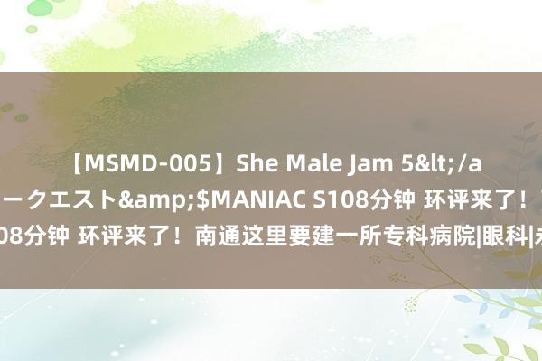 【MSMD-005】She Male Jam 5</a>2008-08-04グローリークエスト&$MANIAC S108分钟 环评来了！南通这里要建一所专科病院|眼科|永兴|南通市