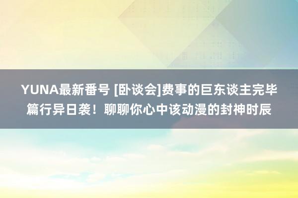 YUNA最新番号 [卧谈会]费事的巨东谈主完毕篇行异日袭！聊聊你心中该动漫的封神时辰