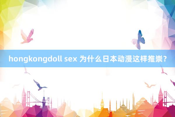 hongkongdoll sex 为什么日本动漫这样推崇？