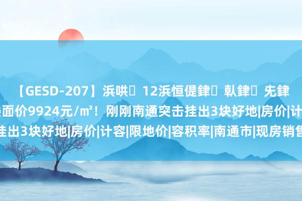 【GESD-207】浜哄12浜恒偍銉倝銉兂銉€銉笺儵銉炽儔 起拍楼面价9924元/㎡！刚刚南通突击挂出3块好地|房价|计容|限地价|容积率|南通市|现房销售面积