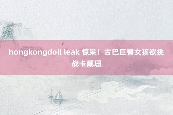 hongkongdoll leak 惊呆！古巴巨臀女孩欲挑战卡戴珊