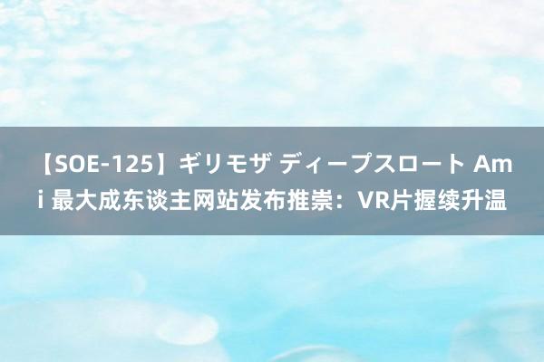 【SOE-125】ギリモザ ディープスロート Ami 最大成东谈主网站发布推崇：VR片握续升温