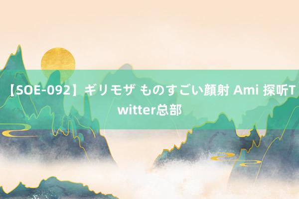 【SOE-092】ギリモザ ものすごい顔射 Ami 探听Twitter总部