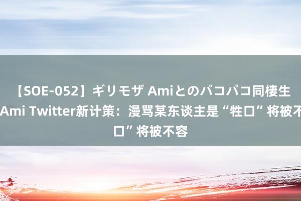 【SOE-052】ギリモザ Amiとのパコパコ同棲生活 Ami Twitter新计策：漫骂某东谈主是“牲口”将被不容