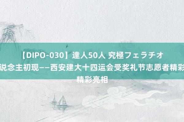 【DIPO-030】達人50人 究極フェラチオ 伊东说念主初现——西安建大十四运会受奖礼节志愿者精彩亮相