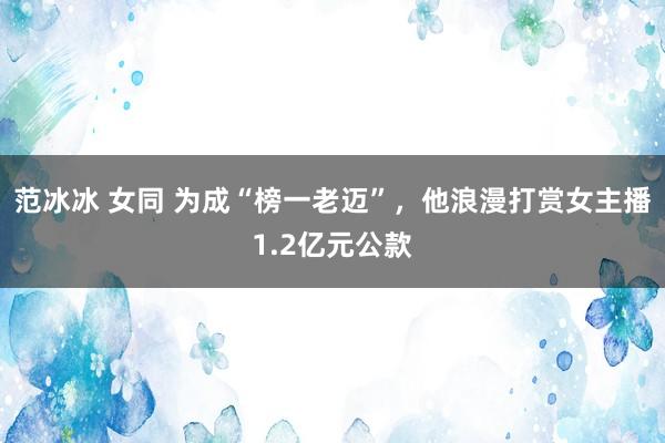 范冰冰 女同 为成“榜一老迈”，他浪漫打赏女主播1.2亿元公款