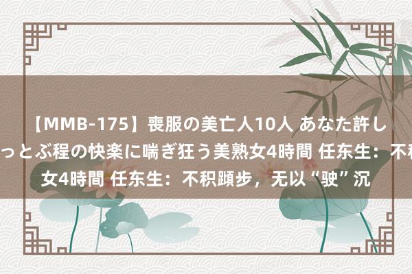 【MMB-175】喪服の美亡人10人 あなた許してください 意識がぶっとぶ程の快楽に喘ぎ狂う美熟女4時間 任东生：不积蹞步，无以“驶”沉