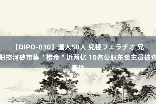 【DIPO-030】達人50人 究極フェラチオ 兄弟把控河砂市集＂捞金＂近两亿 10名公职东谈主员被查处