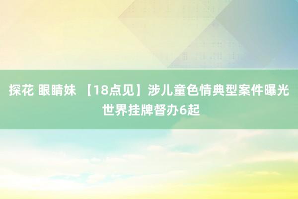 探花 眼睛妹 【18点见】涉儿童色情典型案件曝光 世界挂牌督办6起