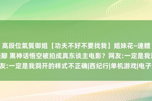 高段位氣質御姐【功夫不好不要找我】姐妹花~連體絲襪~大奶晃動~絲襪騷腳 黑神话悟空被拍成真东谈主电影？网友:一定是我洞开的样式不正确|西纪行|单机游戏|电子游戏|国产游戏