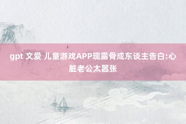 gpt 文爱 儿童游戏APP现露骨成东谈主告白:心脏老公太嚣张