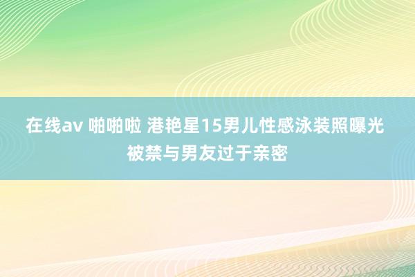 在线av 啪啪啦 港艳星15男儿性感泳装照曝光 被禁与男友过于亲密