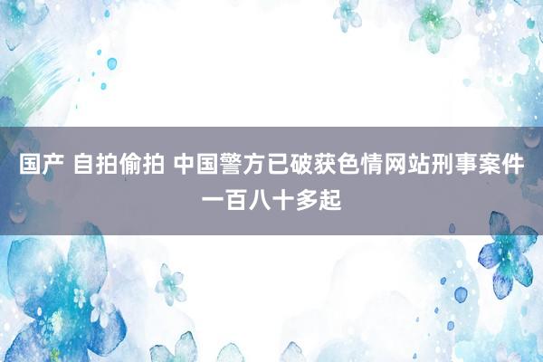 国产 自拍偷拍 中国警方已破获色情网站刑事案件一百八十多起