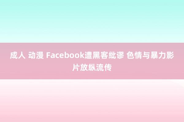 成人 动漫 Facebook遭黑客纰谬 色情与暴力影片放纵流传