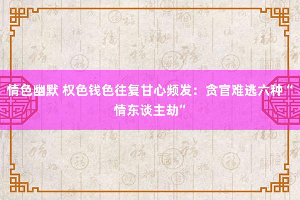 情色幽默 权色钱色往复甘心频发：贪官难逃六种“情东谈主劫”