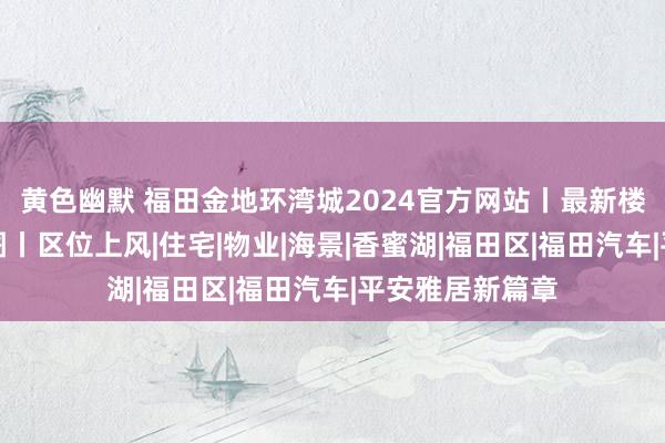 黄色幽默 福田金地环湾城2024官方网站丨最新楼盘资讯丨户型图丨区位上风|住宅|物业|海景|香蜜湖|福田区|福田汽车|平安雅居新篇章