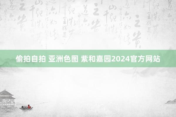 偷拍自拍 亚洲色图 紫和嘉园2024官方网站