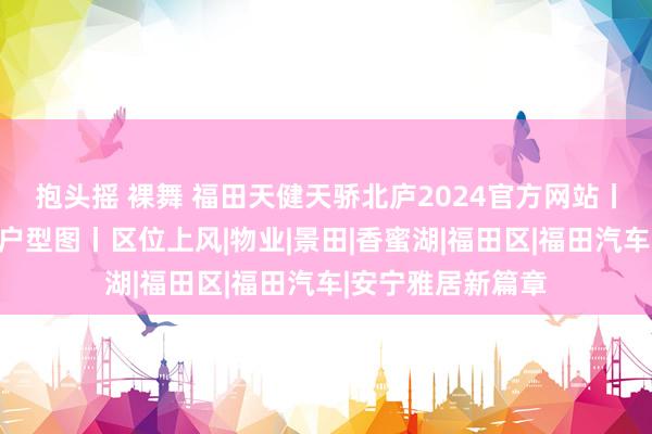 抱头摇 裸舞 福田天健天骄北庐2024官方网站丨最新楼盘资讯丨户型图丨区位上风|物业|景田|香蜜湖|福田区|福田汽车|安宁雅居新篇章