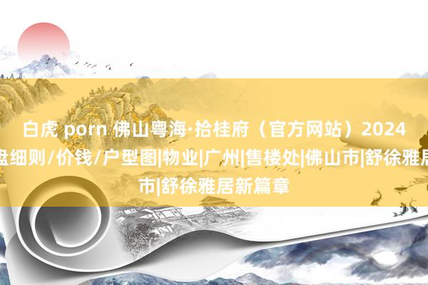 白虎 porn 佛山粤海·拾桂府（官方网站）2024最新楼盘细则/价钱/户型图|物业|广州|售楼处|佛山市|舒徐雅居新篇章