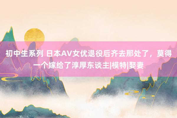 初中生系列 日本AV女优退役后齐去那处了，莫得一个嫁给了淳厚东谈主|模特|娶妻