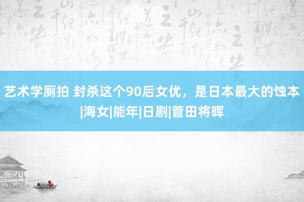 艺术学厕拍 封杀这个90后女优，是日本最大的蚀本|海女|能年|日剧|菅田将晖