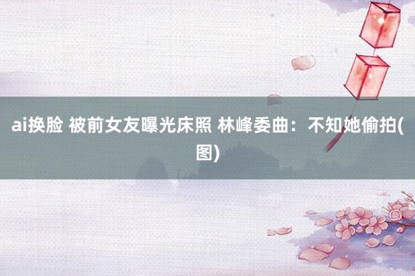 ai换脸 被前女友曝光床照 林峰委曲：不知她偷拍(图)