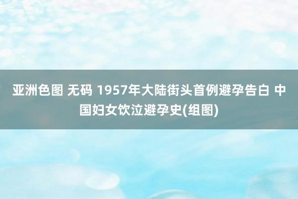 亚洲色图 无码 1957年大陆街头首例避孕告白 中国妇女饮泣避孕史(组图)