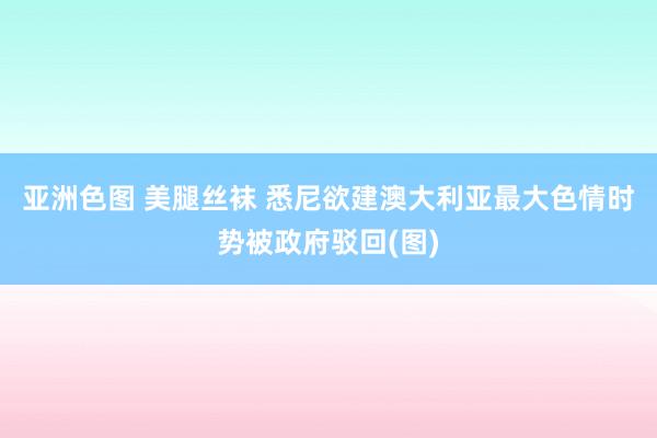 亚洲色图 美腿丝袜 悉尼欲建澳大利亚最大色情时势被政府驳回(图)