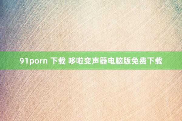 91porn 下载 哆啦变声器电脑版免费下载