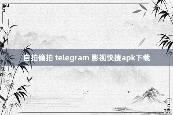 自拍偷拍 telegram 影视快搜apk下载