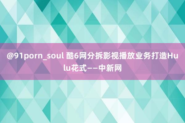 @91porn_soul 酷6网分拆影视播放业务打造Hulu花式——中新网