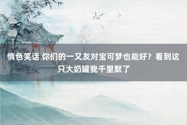 情色笑话 你们的一又友对宝可梦也能好？看到这只大奶罐我千里默了