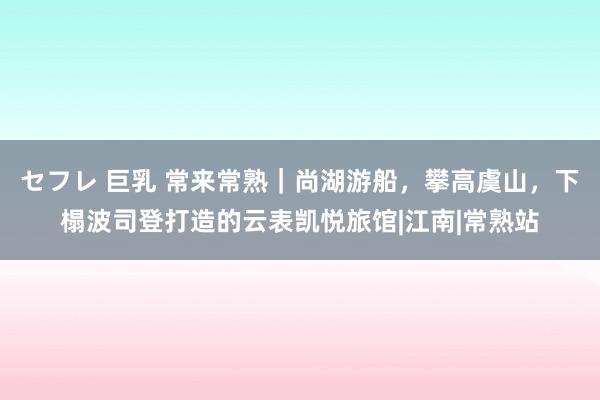 セフレ 巨乳 常来常熟｜尚湖游船，攀高虞山，下榻波司登打造的云表凯悦旅馆|江南|常熟站