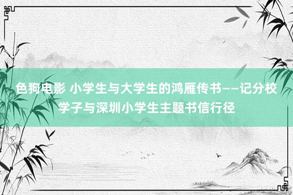 色狗电影 小学生与大学生的鸿雁传书——记分校学子与深圳小学生主题书信行径