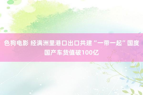 色狗电影 经满洲里港口出口共建“一带一起”国度国产车货值破100亿