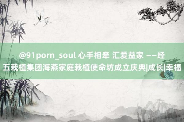 @91porn_soul 心手相牵 汇爱益家 ——经五栽植集团海燕家庭栽植使命坊成立庆典|成长|幸福