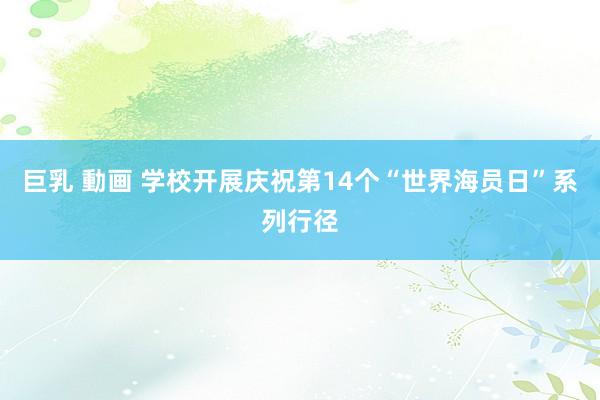 巨乳 動画 学校开展庆祝第14个“世界海员日”系列行径