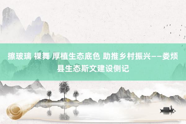 擦玻璃 裸舞 厚植生态底色 助推乡村振兴——娄烦县生态斯文建设侧记