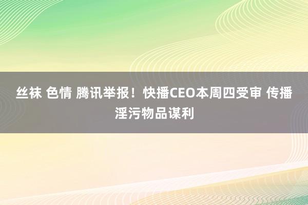 丝袜 色情 腾讯举报！快播CEO本周四受审 传播淫污物品谋利