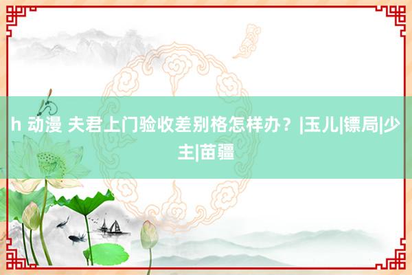 h 动漫 夫君上门验收差别格怎样办？|玉儿|镖局|少主|苗疆