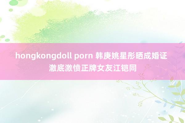 hongkongdoll porn 韩庚姚星彤晒成婚证 澈底激愤正牌女友江铠同