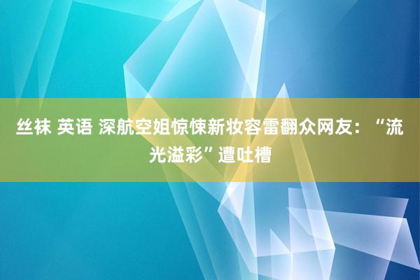 丝袜 英语 深航空姐惊悚新妆容雷翻众网友：“流光溢彩”遭吐槽