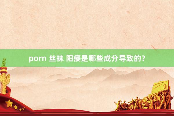 porn 丝袜 阳痿是哪些成分导致的？