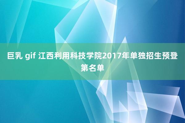 巨乳 gif 江西利用科技学院2017年单独招生预登第名单