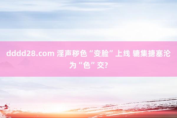 dddd28.com 淫声秽色“变脸”上线 辘集搪塞沦为“色”交?