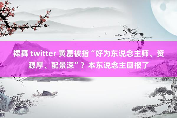 裸舞 twitter 黄磊被指“好为东说念主师、资源厚、配景深”？本东说念主回报了