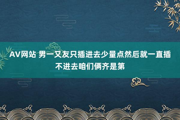 AV网站 男一又友只插进去少量点然后就一直插不进去咱们俩齐是第