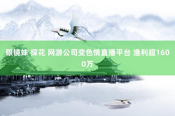 眼镜妹 探花 网游公司变色情直播平台 渔利超1600万