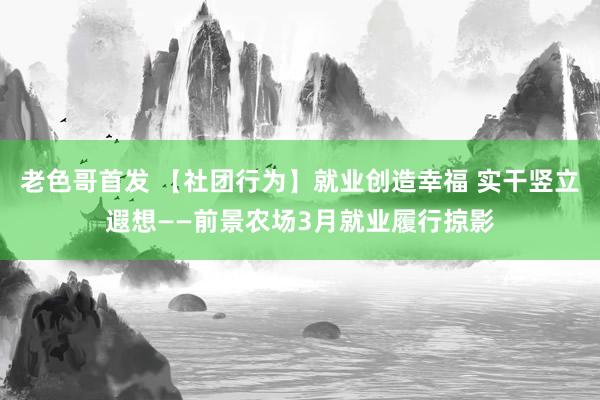 老色哥首发 【社团行为】就业创造幸福 实干竖立遐想——前景农场3月就业履行掠影