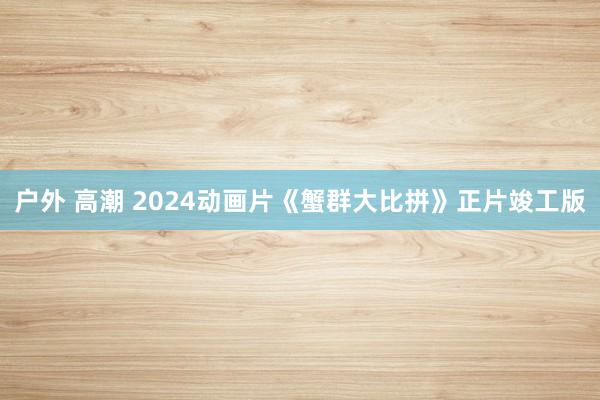 户外 高潮 2024动画片《蟹群大比拼》正片竣工版